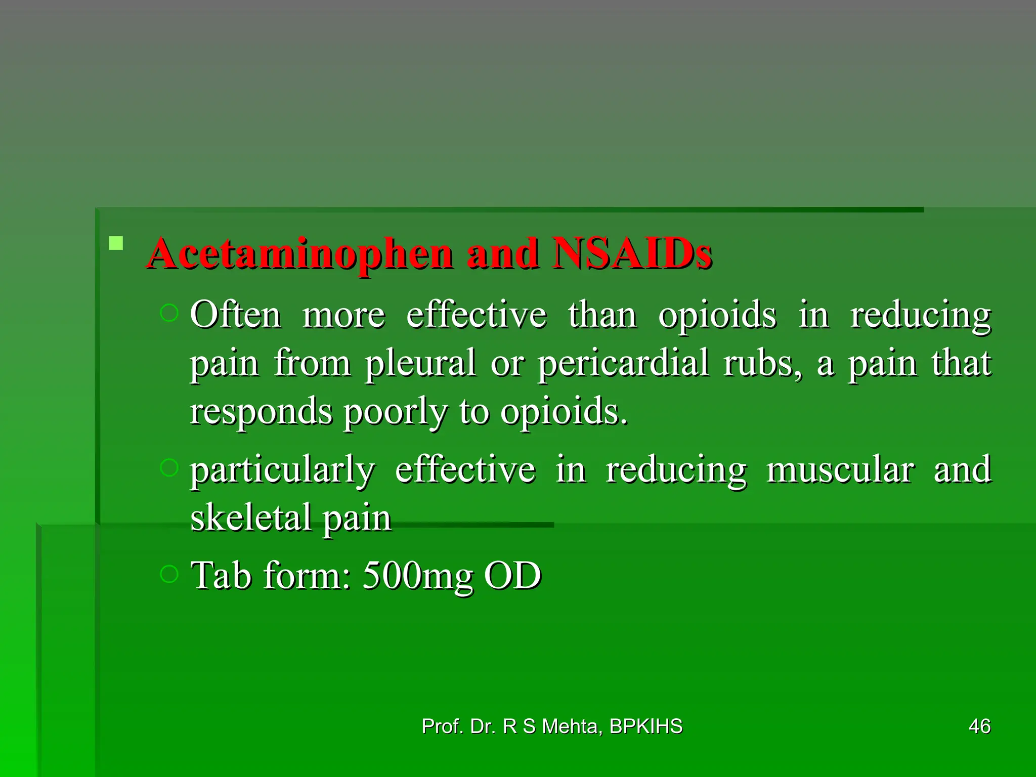  Acetaminophen and NSAIDs
Acetaminophen and NSAIDs
o Often more effective than opioids in reducing
Often more effective than opioids in reducing
pain from pleural or pericardial rubs, a pain that
pain from pleural or pericardial rubs, a pain that
responds poorly to opioids.
responds poorly to opioids.
o particularly effective in reducing muscular and
particularly effective in reducing muscular and
skeletal pain
skeletal pain
o Tab form: 500mg OD
Tab form: 500mg OD
46
46
Prof. Dr. R S Mehta, BPKIHS
Prof. Dr. R S Mehta, BPKIHS
 