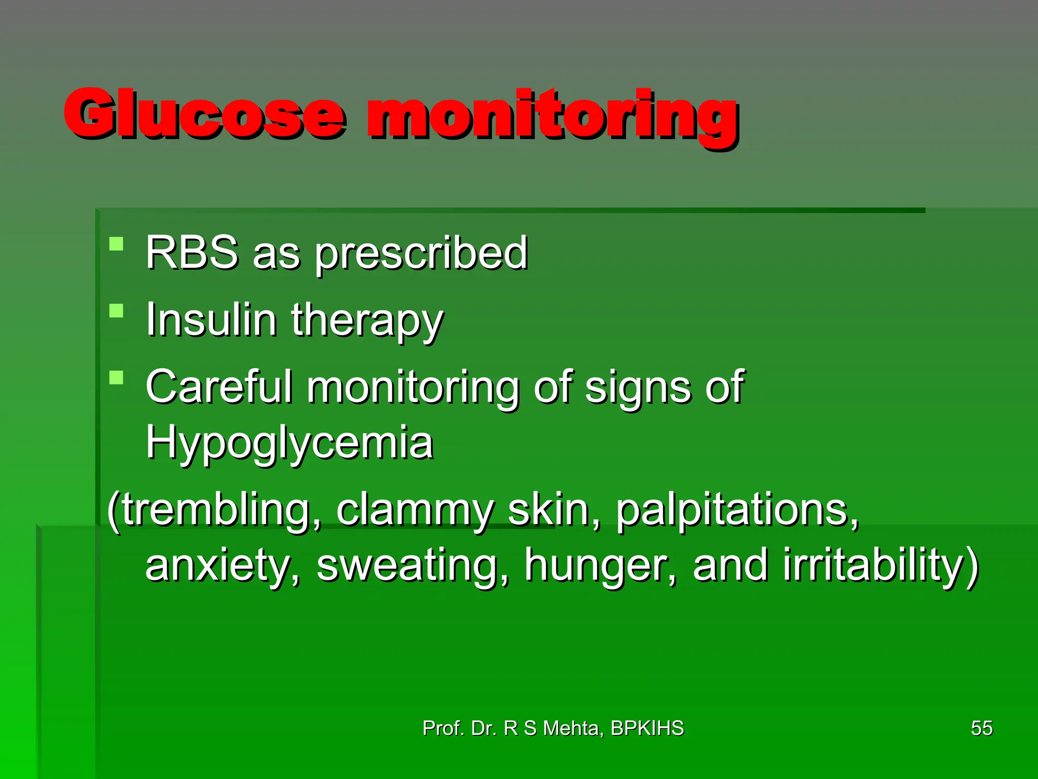 Glucose monitoring
Glucose monitoring
 RBS as prescribed
RBS as prescribed
 Insulin therapy
Insulin therapy
 Careful monitoring of signs of
Careful monitoring of signs of
Hypoglycemia
Hypoglycemia
(trembling, clammy skin, palpitations,
(trembling, clammy skin, palpitations,
anxiety, sweating, hunger, and irritability)
anxiety, sweating, hunger, and irritability)
55
55
Prof. Dr. R S Mehta, BPKIHS
Prof. Dr. R S Mehta, BPKIHS
 