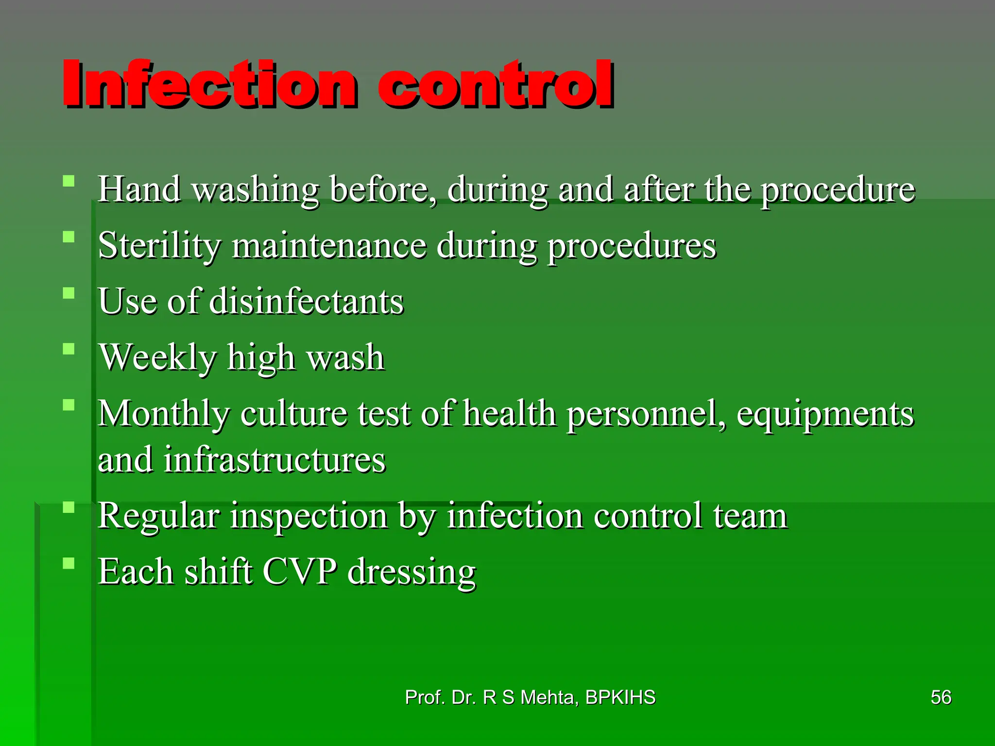Infection control
Infection control
 Hand washing before, during and after the procedure
Hand washing before, during and after the procedure
 Sterility maintenance during procedures
Sterility maintenance during procedures
 Use of disinfectants
Use of disinfectants
 Weekly high wash
Weekly high wash
 Monthly culture test of health personnel, equipments
Monthly culture test of health personnel, equipments
and infrastructures
and infrastructures
 Regular inspection by infection control team
Regular inspection by infection control team
 Each shift CVP dressing
Each shift CVP dressing
56
56
Prof. Dr. R S Mehta, BPKIHS
Prof. Dr. R S Mehta, BPKIHS
 