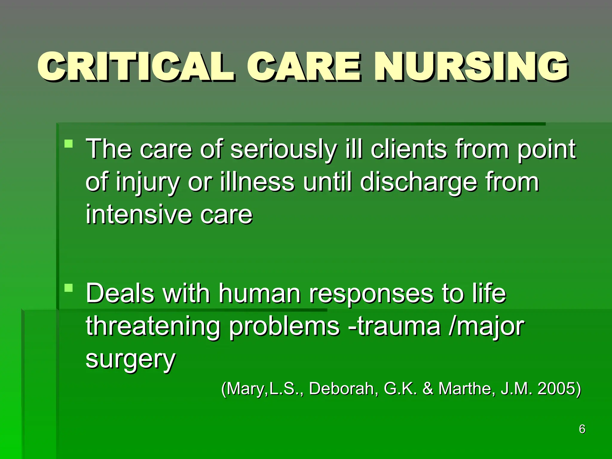 CRITICAL CARE NURSING
CRITICAL CARE NURSING
 The care of seriously ill clients from point
The care of seriously ill clients from point
of injury or illness until discharge from
of injury or illness until discharge from
intensive care
intensive care
 Deals with human responses to life
Deals with human responses to life
threatening problems -trauma /major
threatening problems -trauma /major
surgery
surgery
(Mary,L.S., Deborah, G.K. & Marthe, J.M. 2005)
(Mary,L.S., Deborah, G.K. & Marthe, J.M. 2005)
6
6
 