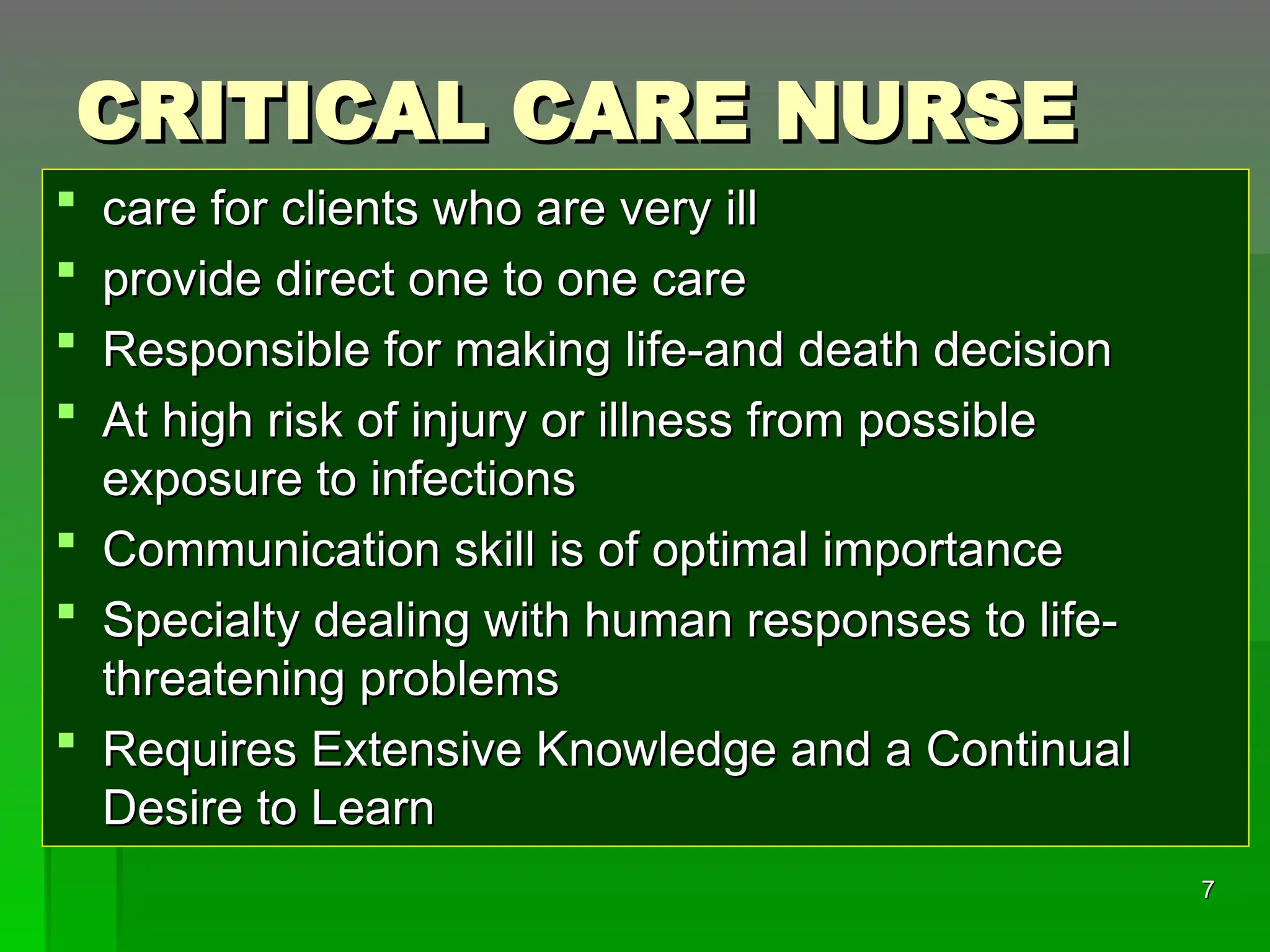 CRITICAL CARE NURSE
CRITICAL CARE NURSE
 care for clients who are very ill
care for clients who are very ill
 provide direct one to one care
provide direct one to one care
 Responsible for making life-and death decision
Responsible for making life-and death decision
 At high risk of injury or illness from possible
At high risk of injury or illness from possible
exposure to infections
exposure to infections
 Communication skill is of optimal importance
Communication skill is of optimal importance
 Specialty dealing with human responses to life-
Specialty dealing with human responses to life-
threatening problems
threatening problems
 Requires Extensive Knowledge and a Continual
Requires Extensive Knowledge and a Continual
Desire to Learn
Desire to Learn
7
7
 
