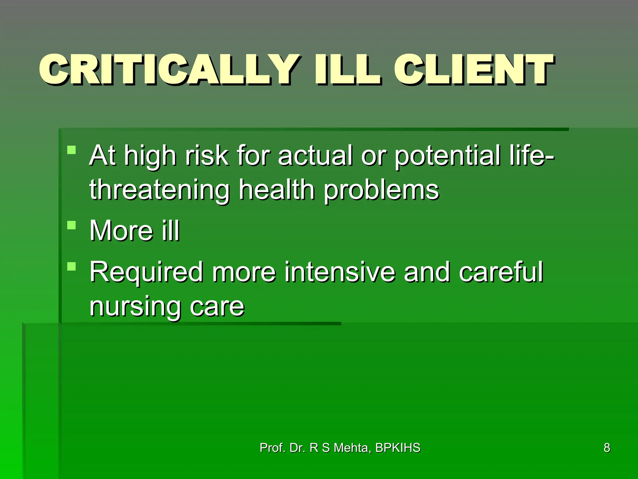 CRITICALLY ILL CLIENT
CRITICALLY ILL CLIENT
 At high risk for actual or potential life-
At high risk for actual or potential life-
threatening health problems
threatening health problems
 More ill
More ill
 Required more intensive and careful
Required more intensive and careful
nursing care
nursing care
8
8
Prof. Dr. R S Mehta, BPKIHS
Prof. Dr. R S Mehta, BPKIHS
 