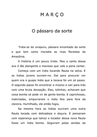 MARÇO


                O pássaro da sorte


     Trata-se do uirapuru, pássaro encantado da sorte
e   que   tem   como   moradia   as     ricas   florestas   da
Amazônia.
     A história é um pouco triste. Mas o canto dessa
ave é tão plangente e mavioso que vale a pena contar.
     Começa com um índio tocando flauta na selva. E
as índias jovens ouviam-no. Daí para procurar ver
quem era o guapo índio que a tocava foi um só passo.
O segundo passo foi encontrar o músico e cair para trás
com uma bruta decepção. Elas, tolinhas, achavam que
coisa bonita só pode vir de gente bonita. E caprichosas,
malcriadas, empurraram o índio feio para fora da
clareira. Humilhado, ele então fugiu.
     Na mesma hora as índias ouviram uma outra
flauta tocada com delicadeza e doçura. E pensaram
com esperança que talvez o tocador dessa nova flauta
fosse um índio bonito. Seguiram pelas sendas da
 