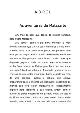 ABRIL


           As aventuras de Malazarte

     Ah, mês de abril que delícia de existir! Também
para Pedro Malazarte.
     Vou contar: como o pai tinha morrido, a mãe
dividira em pedaços a casa toda, dando-os a cada filho.
A Pedro Malazarte coube uma porta. Ele pensou: com
esta porta conquistarei o mundo. Realmente, em breve
viu um urubu pousado num burro morto. Mas que
depressa jogou a porta em cima deles — e como o
urubu ficou manco, foi fácil pegálo. Para que queria ele
um urubu? Lá disso sabia ele. E quando sentiu no ar os
eflúvios de um jantar magnífico, bateu à porta da casa
de   uma    senhora,    gulosa   e   sabida,   que   estava
preparando para si mesma um banquete, escondido do
marido que fora viajar. Malazarte foi irritadamente
expulso pela sabidona e sua criada. Então, com o
auxílio da porta encostada na parede, subiu ao teto e
de lá viu embaixo comida boa para valer. Tinha leitão
assado, peru, e tudo o mais que delicia um homem. Foi
 