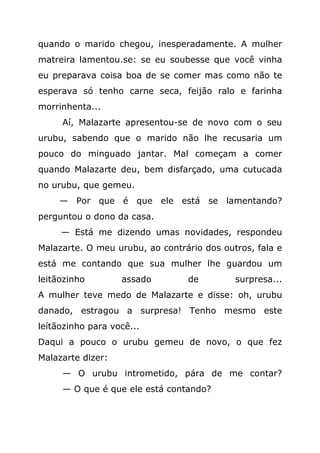 quando o marido chegou, inesperadamente. A mulher
matreira lamentou.se: se eu soubesse que você vinha
eu preparava coisa boa de se comer mas como não te
esperava só tenho carne seca, feijão ralo e farinha
morrinhenta...
     Aí, Malazarte apresentou-se de novo com o seu
urubu, sabendo que o marido não lhe recusaria um
pouco do minguado jantar. Mal começam a comer
quando Malazarte deu, bem disfarçado, uma cutucada
no urubu, que gemeu.
     — Por que é que ele está se lamentando?
perguntou o dono da casa.
     — Está me dizendo umas novidades, respondeu
Malazarte. O meu urubu, ao contrário dos outros, fala e
está me contando que sua mulher lhe guardou um
leitãozinho        assado        de         surpresa...
A mulher teve medo de Malazarte e disse: oh, urubu
danado, estragou a surpresa! Tenho mesmo este
leítãozinho para você...
Daqui a pouco o urubu gemeu de novo, o que fez
Malazarte dizer:
     — O urubu intrometido, pára de me contar?
     — O que é que ele está contando?
 