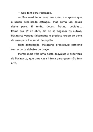 — Que tem peru recheado.
        — Meu maridinho, essa era a outra surpresa que
o urubu desaforado estragou. Mas coma um pouco
deste     peru.   E   tenho   doces,   frutas,   bebidas...
Como era 1º de abril, dia de se enganar os outros,
Malazarte vendeu falsamente o precioso urubu ao dono
da casa para lhe servir de espião.
        Bem alimentado, Malazarte prosseguiu caminho
com a porta debaixo do braço.
        Moral: mais vale uma porta desvalida e esperteza
de Malazarte, que uma casa inteira para quem não tem
arte.
 