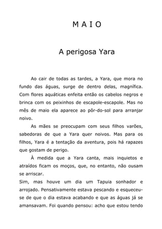 MAIO


                 A perigosa Yara


     Ao cair de todas as tardes, a Yara, que mora no
fundo das águas, surge de dentro delas, magnífica.
Com flores aquáticas enfeita então os cabelos negros e
brinca com os peixinhos de escapole-escapole. Mas no
mês de maio ela aparece ao pôr-do-sol para arranjar
noivo.
     As mães se preocupam com seus filhos varões,
sabedoras de que a Yara quer noivos. Mas para os
filhos, Yara é a tentação da aventura, pois há rapazes
que gostam de perigo.
     À medida que a Yara canta, mais inquietos e
atraídos ficam os moços, que, no entanto, não ousam
se arriscar.
Sim, mas houve um dia um Tapuia sonhador e
arrojado. Pensativamente estava pescando e esqueceu-
se de que o dia estava acabando e que as águas já se
amansavam. Foi quando pensou: acho que estou tendo
 