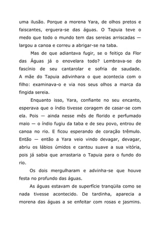 uma ilusão. Porque a morena Yara, de olhos pretos e
faiscantes, erguera-se das águas. O Tapuia teve o
medo que todo o mundo tem das sereias arriscadas —
largou a canoa e correu a abrigar-se na taba.
       Mas de que adiantava fugir, se o feitiço da Flor
das Águas já o enovelara todo? Lembrava-se do
fascínio   de   seu   cantarolar   e   sofria   de   saudade.
A mãe do Tapuia adivinhara o que acontecia com o
filho: examinava-o e via nos seus olhos a marca da
fingida sereia.
       Enquanto isso, Yara, confiante no seu encanto,
esperava que o índio tivesse coragem de casar-se com
ela. Pois — ainda nesse mês de florido e perfumado
maio — o índio fugiu da taba e de seu povo, entrou de
canoa no rio. E ficou esperando de coração trêmulo.
Então — então a Yara veio vindo devagar, devagar,
abriu os lábios úmidos e cantou suave a sua vitória,
pois já sabia que arrastaria o Tapuia para o fundo do
rio.
       Os dois mergulharam e advinha-se que houve
festa no profundo das águas.
       As águas estavam de superfície tranqüila como se
nada tivesse acontecido. De tardinha, aparecia a
morena das águas a se enfeitar com rosas e jasmins.
 