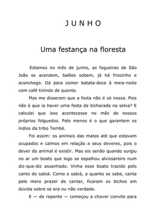JUNHO


          Uma festança na floresta

     Estamos no mês de junho, as fogueiras de São
João se acendem, balões sobem, já há friozinho e
aconchego. Dá para comer batata-doce à meia-noite
com café tinindo de quente.
    Mas me disseram que a festa não é só nossa. Pois
não é que ia haver uma festa da bicharada na selva? E
calculei que isso acontecesse no mês de nossos
próprios folguedos. Pelo menos é o que garantem os
índios da tribo Tembé.
    Foi assim: os animais das matas até que estavam
ocupados e calmos em relação a seus deveres, pois o
dever do animal é existir. Mas eis senão quando surgiu
no ar um boato que logo se espalhou alvissareiro num
diz-que-diz assanhado. Vinha esse boato trazido pelo
canto do sabiá. Como o sabiá, a quanto se sabe, canta
pelo mero prazer de cantar, ficaram os bichos em
dúvida sobre se era ou não verdade.
    E — de repente — começou a chover convite para
 