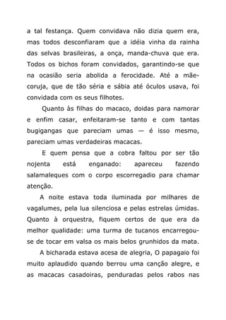 a tal festança. Quem convidava não dizia quem era,
mas todos desconfiaram que a idéia vinha da rainha
das selvas brasileiras, a onça, manda-chuva que era.
Todos os bichos foram convidados, garantindo-se que
na ocasião seria abolida a ferocidade. Até a mãe-
coruja, que de tão séria e sábia até óculos usava, foi
convidada com os seus filhotes.
    Quanto às filhas do macaco, doidas para namorar
e enfim casar, enfeitaram-se tanto e com tantas
bugigangas que pareciam umas — é isso mesmo,
pareciam umas verdadeiras macacas.
    E quem pensa que a cobra faltou por ser tão
nojenta    está    enganado:      apareceu     fazendo
salamaleques com o corpo escorregadio para chamar
atenção.
    A noite estava toda iluminada por milhares de
vagalumes, pela lua silenciosa e pelas estrelas úmidas.
Quanto à orquestra, fiquem certos de que era da
melhor qualidade: uma turma de tucanos encarregou-
se de tocar em valsa os mais belos grunhidos da mata.
    A bicharada estava acesa de alegria, O papagaio foi
muito aplaudido quando berrou uma canção alegre, e
as macacas casadoiras, penduradas pelos rabos nas
 