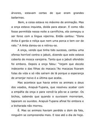 árvores,      estavam   certas   de   que   eram   grandes
bailarinas.
     Bem, a coisa estava no máximo de animação. Mas
a onça estava inquieta, doida para atacar. E como não
fosse permitida nessa noite a carnificina, ela começou a
ser feroz com a língua viperina. Então cantou: “Dona
Anita é gorda e roliça que nem uma porca e tem cor de
rato.” A Anta danou-se e retirou-se.
     A onça, vendo que tinha tido sucesso, cantou uma
ofensa horrível contra o jabuti, dizendo que este estava
coberto de mosca varejeira. Tanto que o jabuti ofendido
foi embora. Depois a onça falou: “Vejam que decote
indecente o das filhas do macaco.”As macacas ficaram
fulas da vida e só não saíram de lá porque a esperança
de arranjar noivo é a última que acaba.
     Mas acontece que havia entre os animais o deus
dos veados, Arapuá-Tupana, que resolveu acabar com
a empáfia da onça e para vencê-la pôs-se a cantar. Os
bichos, sabendo que quando o ouvissem morreriam,
taparam os ouvidos. Arapuá-Tupana afinal foi embora e
a bicharada não morreu.
     É. Mas os animais haviam perdido o dom da fala,
ninguém se compreendia mais. E isso até o dia de hoje.
 