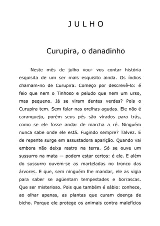 JULHO


            Curupira, o danadinho

     Neste mês de julho vou- vos contar história
esquisita de um ser mais esquisito ainda. Os índios
chamam-no de Curupira. Começo por descrevê-lo: é
feio que nem o Tinhoso e peludo que nem um urso,
mas pequeno. Já se viram dentes verdes? Pois o
Curupira tem. Sem falar nas orelhas agudas. Ele não é
caranguejo, porém seus pés são virados para trás,
como se ele fosse andar de marcha a ré. Ninguém
nunca sabe onde ele está. Fugindo sempre? Talvez. E
de repente surge em assustadora aparição. Quando vai
embora não deixa rastro na terra. Só se ouve um
sussurro na mata — podem estar certos: é ele. E além
do sussurro ouvem-se as marteladas no tronco das
árvores. E que, sem ninguém lhe mandar, ele as vigia
para saber se agüentam tempestades e borrascas.
Que ser misterioso. Pois que também é sábio: conhece,
ao olhar apenas, as plantas que curam doença de
bicho. Porque ele protege os animais contra malefícios
 