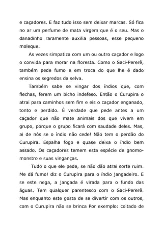 e caçadores. E faz tudo isso sem deixar marcas. Só fica
no ar um perfume de mata virgem que é o seu. Mas o
danadinho raramente auxilia pessoas, esse pequeno
moleque.
    As vezes simpatiza com um ou outro caçador e logo
o convida para morar na floresta. Como o Saci-Pererê,
também pede fumo e em troca do que lhe é dado
ensina os segredos da selva.
    Também sabe se vingar dos índios que, com
flechas, ferem um bicho indefeso. Então o Curupira o
atrai para caminhos sem fim e eis o caçador enganado,
tonto e perdido. É verdade que pede antes a um
caçador que não mate animais dos que vivem em
grupo, porque o grupo ficará com saudade deles. Mas,
ai de nós se o índio não cede! Não tem o perdão do
Curupira. Espalha fogo e quase deixa o índio bem
assado. Os caçadores temem esta espécie de gnomo-
monstro e suas vinganças.
     Tudo o que ele pede, se não dão atrai sorte ruim.
Me dá fumo! diz o Curupira para o índio jangadeiro. E
se este nega, a jangada é virada para o fundo das
águas. Tem qualquer parentesco com o Saci-Pererê.
Mas enquanto este gosta de se divertir com os outros,
com o Curupira não se brinca Por exemplo: coitado de
 
