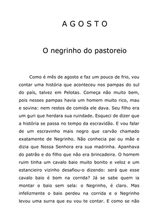 AGOSTO


          O negrinho do pastoreio


    Como é mês de agosto e faz um pouco de frio, vou
contar uma história que aconteceu nos pampas do sul
do país, talvez em Pelotas. Começa não muito bem,
pois nesses pampas havia um homem muito rico, mau
e sovina: nem restos de comida ele dava. Seu filho era
um guri que herdara sua ruindade. Esqueci de dizer que
a história se passa no tempo da escravidão. E vou falar
de um escravinho mais negro que carvão chamado
exatamente de Negrinho. Não conhecia pai ou mãe e
dizia que Nossa Senhora era sua madrinha. Apanhava
do patrão e do filho que não era brincadeira. O homem
ruim tinha um cavalo baio muito bonito e veloz e um
estancieiro vizinho desafiou-o dizendo: será que esse
cavalo baio é bom na corrida? Já se sabe quem ia
montar o baio sem sela: o Negrinho, é claro. Mas
infelizmente o baio perdeu na corrida e o Negrinho
levou uma surra que eu vou te contar. E como se não
 