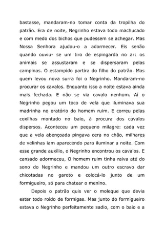 bastasse, mandaram-no tomar conta da tropilha do
patrão. Era de noite, Negrinho estava todo machucado
e com medo dos bichos que pudessem se achegar. Mas
Nossa Senhora ajudou-o           a adormecer. Eis senão
quando ouviu- se um tiro de espingarda no ar: os
animais   se    assustaram       e     se   dispersaram       pelas
campinas. O estampido partira do filho do patrão. Mas
quem levou nova surra foi o Negrinho. Mandaram-no
procurar os cavalos. Enquanto isso a noite estava ainda
mais fechada. E não se via cavalo nenhum. Aí o
Negrinho pegou um toco de vela que iluminava sua
madrinha no oratório do homem ruim. E correu pelas
coxilhas montado no baio, à procura dos cavalos
dispersos. Aconteceu um pequeno milagre: cada vez
que a vela abençoada pingava cera no chão, milhares
de velinhas iam aparecendo para iluminar a noite. Com
esse grande auxílio, o Negrinho encontrou os cavalos. E
cansado adormeceu, O homem ruim tinha raiva até do
sono do Negrinho e mandou um outro escravo dar
chicotadas     no   garoto   e       colocá-lo   junto   de    um
formigueiro, só para chatear o menino.
     Depois o patrão quis ver o moleque que devia
estar todo roído de formigas. Mas junto do formigueiro
estava o Negrinho perfeitamente sadio, com o baio e a
 