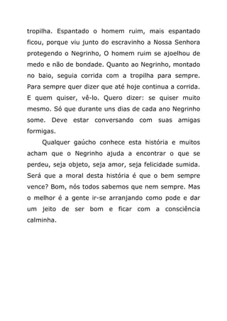 tropilha. Espantado o homem ruim, mais espantado
ficou, porque viu junto do escravinho a Nossa Senhora
protegendo o Negrinho, O homem ruim se ajoelhou de
medo e não de bondade. Quanto ao Negrinho, montado
no baio, seguia corrida com a tropilha para sempre.
Para sempre quer dizer que até hoje continua a corrida.
E quem quiser, vê-lo. Quero dizer: se quiser muito
mesmo. Só que durante uns dias de cada ano Negrinho
some. Deve estar conversando com suas amigas
formigas.
    Qualquer gaúcho conhece esta história e muitos
acham que o Negrinho ajuda a encontrar o que se
perdeu, seja objeto, seja amor, seja felicidade sumida.
Será que a moral desta história é que o bem sempre
vence? Bom, nós todos sabemos que nem sempre. Mas
o melhor é a gente ir-se arranjando como pode e dar
um jeito de ser bom e ficar com a consciência
calminha.
 