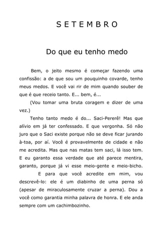 SETEMBRO


              Do que eu tenho medo

        Bem, o jeito mesmo é começar fazendo uma
confissão: a de que sou um pouquinho covarde, tenho
meus medos. E você vai rir de mim quando souber de
que é que receio tanto. E... bem, é...
     (Vou tomar uma bruta coragem e dizer de uma
vez.)
     Tenho tanto medo é do... Saci-Pererê! Mas que
alívio em já ter confessado. E que vergonha. Só não
juro que o Saci existe porque não se deve ficar jurando
à-toa, por aí. Você é provavelmente de cidade e não
me acredita. Mas que nas matas tem saci, lá isso tem.
E eu garanto essa verdade que até parece mentira,
garanto, porque já vi esse meio-gente e meio-bicho.
          E   para   que você acredite em mim, vou
descrevê-lo: ele é um diabinho de uma perna só
(apesar de miraculosamente cruzar a perna). Dou a
você como garantia minha palavra de honra. E ele anda
sempre com um cachimbozinho.
 