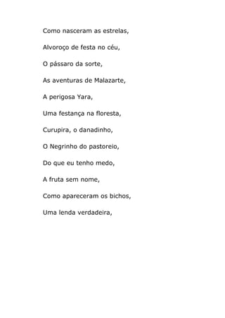 Como nasceram as estrelas,

Alvoroço de festa no céu,

O pássaro da sorte,

As aventuras de Malazarte,

A perigosa Yara,

Uma festança na floresta,

Curupira, o danadinho,

O Negrinho do pastoreio,

Do que eu tenho medo,

A fruta sem nome,

Como apareceram os bichos,

Uma lenda verdadeira,
 