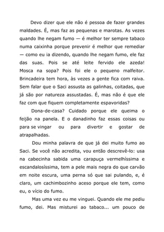 Devo dizer que ele não é pessoa de fazer grandes
maldades. É, mas faz as pequenas e marotas. As vezes
quando lhe negam fumo — é melhor ter sempre tabaco
numa caixinha porque prevenir é melhor que remediar
— como eu ia dizendo, quando lhe negam fumo, ele faz
das   suas.   Pois    se   até    leite   fervido   ele   azeda!
Mosca na sopa? Pois foi ele o pequeno malfeitor.
Brincadeira tem hora, às vezes a gente fica com raiva.
Sem falar que o Saci assusta as galinhas, coitadas, que
já são por natureza assustadas. É, mas não é que ele
faz com que fiquem completamente espavoridas?
      Dona-de-casa? Cuidado porque ele queima o
feijão na panela. E o danadinho faz essas coisas ou
para se vingar       ou    para    divertir    e    gostar   de
atrapalhadas.
      Dou minha palavra de que já dei muito fumo ao
Saci. Se você não acredita, vou então descrevê-lo: usa
na cabecinha sabida uma carapuça vermelhíssima e
escandalosíssima, tem a pele mais negra do que carvão
em noite escura, uma perna só que sai pulando, e, é
claro, um cachimbozinho aceso porque ele tem, como
eu, o vício do fumo.
      Mas uma vez eu me vinguei. Quando ele me pediu
fumo, dei. Mas misturei ao tabaco... um pouco de
 