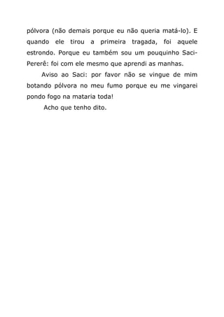 pólvora (não demais porque eu não queria matá-lo). E
quando   ele   tirou   a   primeira   tragada,   foi   aquele
estrondo. Porque eu também sou um pouquinho Saci-
Pererê: foi com ele mesmo que aprendi as manhas.
    Aviso ao Saci: por favor não se vingue de mim
botando pólvora no meu fumo porque eu me vingarei
pondo fogo na mataria toda!
     Acho que tenho dito.
 