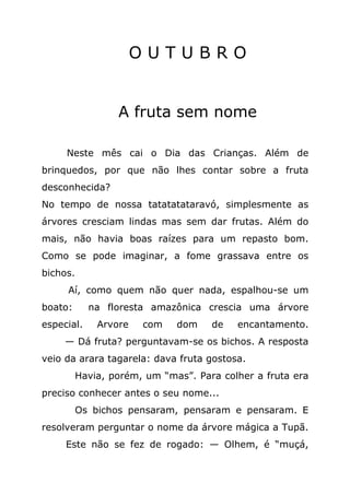 OUTUBRO


                 A fruta sem nome

     Neste mês cai o Dia das Crianças. Além de
brinquedos, por que não lhes contar sobre a fruta
desconhecida?
No tempo de nossa tatatatataravó, simplesmente as
árvores cresciam lindas mas sem dar frutas. Além do
mais, não havia boas raízes para um repasto bom.
Como se pode imaginar, a fome grassava entre os
bichos.
     Aí, como quem não quer nada, espalhou-se um
boato:      na floresta amazônica crescia uma árvore
especial.    Arvore   com    dom    de   encantamento.
     — Dá fruta? perguntavam-se os bichos. A resposta
veio da arara tagarela: dava fruta gostosa.
         Havia, porém, um “mas”. Para colher a fruta era
preciso conhecer antes o seu nome...
         Os bichos pensaram, pensaram e pensaram. E
resolveram perguntar o nome da árvore mágica a Tupã.
     Este não se fez de rogado: — Olhem, é “muçá,
 