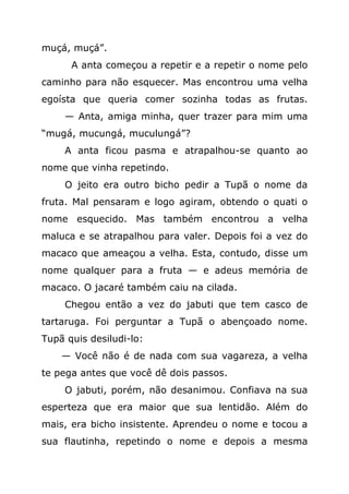 muçá, muçá”.
      A anta começou a repetir e a repetir o nome pelo
caminho para não esquecer. Mas encontrou uma velha
egoísta que queria comer sozinha todas as frutas.
     — Anta, amiga minha, quer trazer para mim uma
“mugá, mucungá, muculungá”?
     A anta ficou pasma e atrapalhou-se quanto ao
nome que vinha repetindo.
     O jeito era outro bicho pedir a Tupã o nome da
fruta. Mal pensaram e logo agiram, obtendo o quati o
nome esquecido. Mas também encontrou a velha
maluca e se atrapalhou para valer. Depois foi a vez do
macaco que ameaçou a velha. Esta, contudo, disse um
nome qualquer para a fruta — e adeus memória de
macaco. O jacaré também caiu na cilada.
     Chegou então a vez do jabuti que tem casco de
tartaruga. Foi perguntar a Tupã o abençoado nome.
Tupã quis desiludi-lo:
    — Você não é de nada com sua vagareza, a velha
te pega antes que você dê dois passos.
     O jabuti, porém, não desanimou. Confiava na sua
esperteza que era maior que sua lentidão. Além do
mais, era bicho insistente. Aprendeu o nome e tocou a
sua flautinha, repetindo o nome e depois a mesma
 