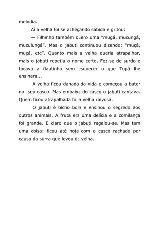 melodia.
     Aí a velha foi se achegando sabida e gritou:
     — Filhinho também quero uma “mugá, mucungá,
muculungá”. Mas o jabuti continuou dizendo: “muçá,
muçá, etc”. Quanto mais a velha queria atrapalhar,
mais o jabuti repetia o nome certo. Fez-se de surdo e
tocava a flautinha sem esquecer o que Tupã lhe
ensinara...
      A velha ficou danada da vida e começou a bater
no seu casco. Mas embaixo do casco o jabuti cantava.
Quem ficou atrapalhada foi a velha raivosa.
      O jabuti é bicho bom e ensinou o segredo aos
outros animais. A fruta era uma delícia e a comilança
foi grande. E claro que o jabuti regalou-se. Mas tem
uma coisa: ficou até hoje com o casco rachado por
causa da surra que levou da velha.
 
