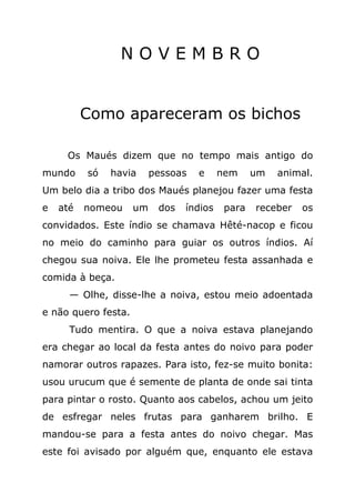 NOVEMBRO


          Como apareceram os bichos

     Os Maués dizem que no tempo mais antigo do
mundo     só   havia      pessoas   e     nem     um   animal.
Um belo dia a tribo dos Maués planejou fazer uma festa
e   até   nomeou     um    dos   índios    para   receber   os
convidados. Este índio se chamava Hêté-nacop e ficou
no meio do caminho para guiar os outros índios. Aí
chegou sua noiva. Ele lhe prometeu festa assanhada e
comida à beça.
      — Olhe, disse-lhe a noiva, estou meio adoentada
e não quero festa.
      Tudo mentira. O que a noiva estava planejando
era chegar ao local da festa antes do noivo para poder
namorar outros rapazes. Para isto, fez-se muito bonita:
usou urucum que é semente de planta de onde sai tinta
para pintar o rosto. Quanto aos cabelos, achou um jeito
de esfregar neles frutas para ganharem brilho. E
mandou-se para a festa antes do noivo chegar. Mas
este foi avisado por alguém que, enquanto ele estava
 