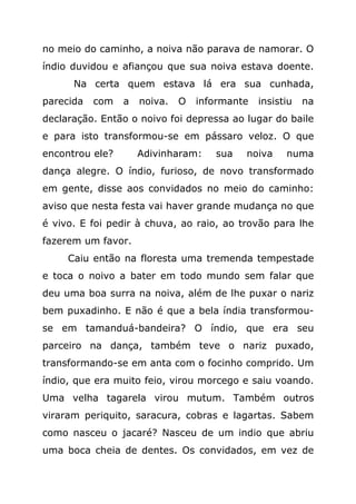 no meio do caminho, a noiva não parava de namorar. O
índio duvidou e afiançou que sua noiva estava doente.
      Na certa quem estava lá era sua cunhada,
parecida   com   a   noiva.   O   informante   insistiu   na
declaração. Então o noivo foi depressa ao lugar do baile
e para isto transformou-se em pássaro veloz. O que
encontrou ele?       Adivinharam:    sua   noiva     numa
dança alegre. O índio, furioso, de novo transformado
em gente, disse aos convidados no meio do caminho:
aviso que nesta festa vai haver grande mudança no que
é vivo. E foi pedir à chuva, ao raio, ao trovão para lhe
fazerem um favor.
     Caiu então na floresta uma tremenda tempestade
e toca o noivo a bater em todo mundo sem falar que
deu uma boa surra na noiva, além de lhe puxar o nariz
bem puxadinho. E não é que a bela índia transformou-
se em tamanduá-bandeira? O índio, que era seu
parceiro na dança, também teve o nariz puxado,
transformando-se em anta com o focinho comprido. Um
índio, que era muito feio, virou morcego e saiu voando.
Uma velha tagarela virou mutum. Também outros
viraram periquito, saracura, cobras e lagartas. Sabem
como nasceu o jacaré? Nasceu de um indio que abriu
uma boca cheia de dentes. Os convidados, em vez de
 