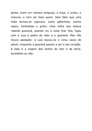 gente, eram um macaco preguiça, a onça, o urubu, o
macuco, e nem sei mais quem. Sem falar que uma
índia   tornou-se   capivara,   outra   gafanhoto,   outros
sapos, borboletas e grilos. Uma velha que estava
ralando guaraná, quando viu a coisa ficar feia, fugiu
com a cuia e pedra de ralar e o guaraná. Mas não
houve apelação: a cuia lascou-se e virou casco de
jabuti, enquanto o guaraná passou a ser o seu coração.
E esta é a origem dos bichos do mar e da terra,
acreditem ou não.
 