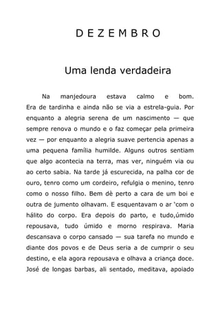 DEZEMBRO


            Uma lenda verdadeira

     Na    manjedoura     estava    calmo    e    bom.
Era de tardinha e ainda não se via a estrela-guia. Por
enquanto a alegria serena de um nascimento — que
sempre renova o mundo e o faz começar pela primeira
vez — por enquanto a alegria suave pertencia apenas a
uma pequena família humilde. Alguns outros sentiam
que algo acontecia na terra, mas ver, ninguém via ou
ao certo sabia. Na tarde já escurecida, na palha cor de
ouro, tenro como um cordeiro, refulgia o menino, tenro
como o nosso filho. Bem dè perto a cara de um boi e
outra de jumento olhavam. E esquentavam o ar ‘com o
hálito do corpo. Era depois do parto, e tudo,úmido
repousava, tudo úmido e morno respirava. Maria
descansava o corpo cansado — sua tarefa no mundo e
diante dos povos e de Deus seria a de cumprir o seu
destino, e ela agora repousava e olhava a criança doce.
José de longas barbas, ali sentado, meditava, apoiado
 