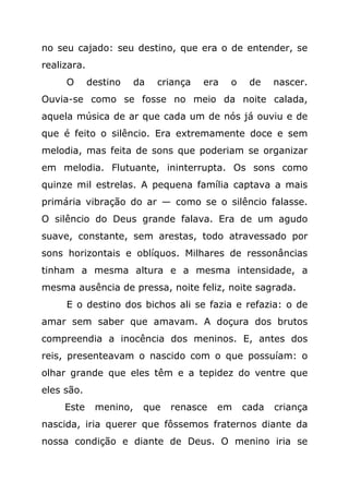 no seu cajado: seu destino, que era o de entender, se
realizara.
     O       destino    da   criança   era   o    de    nascer.
Ouvia-se como se fosse no meio da noite calada,
aquela música de ar que cada um de nós já ouviu e de
que é feito o silêncio. Era extremamente doce e sem
melodia, mas feita de sons que poderiam se organizar
em melodia. Flutuante, ininterrupta. Os sons como
quinze mil estrelas. A pequena família captava a mais
primária vibração do ar — como se o silêncio falasse.
O silêncio do Deus grande falava. Era de um agudo
suave, constante, sem arestas, todo atravessado por
sons horizontais e oblíquos. Milhares de ressonâncias
tinham a mesma altura e a mesma intensidade, a
mesma ausência de pressa, noite feliz, noite sagrada.
     E o destino dos bichos ali se fazia e refazia: o de
amar sem saber que amavam. A doçura dos brutos
compreendia a inocência dos meninos. E, antes dos
reis, presenteavam o nascido com o que possuíam: o
olhar grande que eles têm e a tepidez do ventre que
eles são.
     Este     menino,    que   renasce   em      cada   criança
nascida, iria querer que fôssemos fraternos diante da
nossa condição e diante de Deus. O menino iria se
 