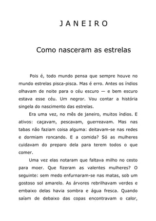 JANEIRO


         Como nasceram as estrelas


     Pois é, todo mundo pensa que sempre houve no
mundo estrelas pisca-pisca. Mas é erro. Antes os índios
olhavam de noite para o céu escuro — e bem escuro
estava esse céu. Um negror. Vou contar a história
singela do nascimento das estrelas.
    Era uma vez, no mês de janeiro, muitos índios. E
ativos: caçavam, pescavam, guerreavam. Mas nas
tabas não faziam coisa alguma: deitavam-se nas redes
e dormiam roncando. E a comida? Só as mulheres
cuidavam do preparo dela para terem todos o que
comer.
    Uma vez elas notaram que faltava milho no cesto
para moer. Que fizeram as valentes mulheres? O
seguinte: sem medo enfurnaram-se nas matas, sob um
gostoso sol amarelo. As árvores rebrilhavam verdes e
embaixo delas havia sombra e água fresca. Quando
saíam de debaixo das copas encontravam o calor,
 