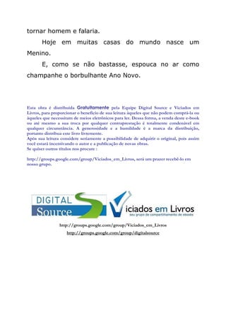tornar homem e falaria.
       Hoje em muitas casas do mundo nasce um
Menino.
       E, como se não bastasse, espouca no ar como
champanhe o borbulhante Ano Novo.




Esta obra é distribuída Gratuitamente pela Equipe Digital Source e Viciados em
Livros, para proporcionar o benefício de sua leitura àqueles que não podem comprá-la ou
àqueles que necessitam de meios eletrônicos para ler. Dessa forma, a venda deste e-book
ou até mesmo a sua troca por qualquer contraprestação é totalmente condenável em
qualquer circunstância. A generosidade e a humildade é a marca da distribuição,
portanto distribua este livro livremente.
Após sua leitura considere seriamente a possibilidade de adquirir o original, pois assim
você estará incentivando o autor e a publicação de novas obras.
Se quiser outros títulos nos procure :

http://groups.google.com/group/Viciados_em_Livros, será um prazer recebê-lo em
nosso grupo.




                http://groups.google.com/group/Viciados_em_Livros
                    http://groups.google.com/group/digitalsource
 