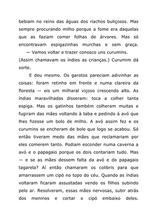bebiam no reino das águas dos riachos buliçosos. Mas
sempre procurando milho porque a fome era daquelas
que as faziam comer folhas de árvores. Mas só
encontravam        espigazinhas   murchas    e   sem   graça.
      — Vamos voltar e trazer conosco uns curumins.
(Assim chamavam os índios as crianças.) Curumim dá
sorte.
       E deu mesmo. Os garotos pareciam adivinhar as
coisas: foram retinho em frente e numa clareira da
floresta — eis um milharal viçoso crescendo alto. As
índias maravilhadas disseram: toca a colher tanta
espiga. Mas os gatinhos também colheram muitas e
fugiram das mães voltando à taba e pedindo à avó que
lhes fizesse um bolo de milho. A avó assim fez e os
curumins se encheram de bolo que logo se acabou. Só
então tiveram medo das mães que reclamariam por
eles comerem tanto. Podiam esconder numa caverna a
avó e o papagaio porque os dois contariam tudo. Mas
— e se as mães dessem falta da avó e do papagaio
tagarela? Aí então chamaram os colibris para que
amarrassem um cipó no topo do céu. Quando as índias
voltaram ficaram assustadas vendo os filhos subindo
pelo ar. Resolveram, essas mães nervosas, subir atrás
dos      meninos    e   cortar    o   cipó   embaixo   deles.
 