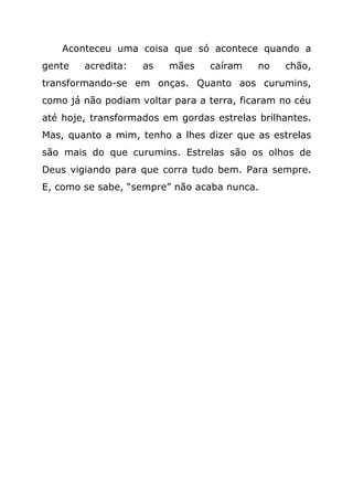 Aconteceu uma coisa que só acontece quando a
gente   acredita:   as   mães    caíram    no   chão,
transformando-se em onças. Quanto aos curumins,
como já não podiam voltar para a terra, ficaram no céu
até hoje, transformados em gordas estrelas brilhantes.
Mas, quanto a mim, tenho a lhes dizer que as estrelas
são mais do que curumins. Estrelas são os olhos de
Deus vigiando para que corra tudo bem. Para sempre.
E, como se sabe, “sempre” não acaba nunca.
 