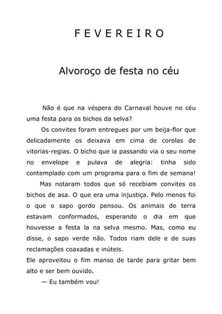 FEVEREIRO


          Alvoroço de festa no céu


     Não é que na véspera do Carnaval houve no céu
uma festa para os bichos da selva?
     Os convites foram entregues por um beija-flor que
delicadamente os deixava em cima de corolas de
vitorias-regias. O bicho que ia passando via o seu nome
no   envelope   e   pulava   de   alegria:     tinha    sido
contemplado com um programa para o fim de semana!
     Mas notaram todos que só recebiam convites os
bichos de asa. O que era uma injustiça. Pelo menos foi
o que o sapo gordo pensou. Os animais de terra
estavam   conformados,   esperando    o      dia   em   que
houvesse a festa la na selva mesmo. Mas, como eu
disse, o sapo verde não. Todos riam dele e de suas
reclamações coaxadas e inúteis.
Ele aproveitou o fim manso de tarde para gritar bem
alto e ser bem ouvido.
     — Eu também vou!
 