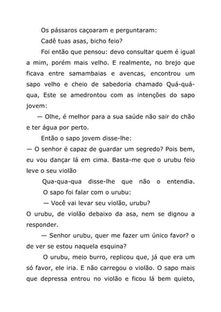 Os pássaros caçoaram e perguntaram:
    Cadê tuas asas, bicho feio?
    Foi então que pensou: devo consultar quem é igual
a mim, porém mais velho. E realmente, no brejo que
ficava entre samambaias e avencas, encontrou um
sapo velho e cheio de sabedoria chamado Quá-quá-
qua, Este se amedrontou com as intenções do sapo
jovem:
   — Olhe, é melhor para a sua saúde não sair do chão
e ter água por perto.
    Então o sapo jovem disse-lhe:
— O senhor é capaz de guardar um segredo? Pois bem,
eu vou dançar lá em cima. Basta-me que o urubu feio
leve o seu violão
     Qua-qua-qua    disse-lhe   que   não   o   entendia.
     O sapo foi falar com o urubu:
     — Você vai levar seu violão, urubu?
O urubu, de violão debaixo da asa, nem se dignou a
responder.
    — Senhor urubu, quer me fazer um único favor? o
de ver se estou naquela esquina?
     O urubu, meio burro, replicou que, já que era um
só favor, ele iria. E não carregou o violão. O sapo mais
que depressa entrou no violão e ficou lá bem quieto,
 