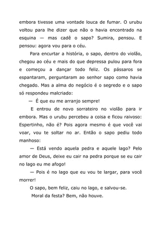 embora tivesse uma vontade louca de fumar. O urubu
voltou para lhe dizer que não o havia encontrado na
esquina — mas cadê o sapo? Sumira, pensou. E
pensou: agora vou para o céu.
    Para encurtar a história, o sapo, dentro do violão,
chegou ao céu e mais do que depressa pulou para fora
e começou a dançar todo feliz. Os pássaros se
espantaram, perguntaram ao senhor sapo como havia
chegado. Mas a alma do negócio é o segredo e o sapo
só respondeu malcriado:
    — É que eu me arranjo sempre!
     E entrou de novo sorrateiro no violão para ir
embora. Mas o urubu percebeu a coisa e ficou raivoso:
Espertinho, não é? Pois agora mesmo é que você vai
voar, vou te soltar no ar. Então o sapo pediu todo
manhoso:
    — Está vendo aquela pedra e aquele lago? Pelo
amor de Deus, deixe eu cair na pedra porque se eu cair
no lago eu me afogo!
    — Pois é no lago que eu vou te largar, para você
morrer!
    O sapo, bem feliz, caiu no lago, e salvou-se.
     Moral da festa? Bem, não houve.
 