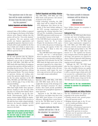 forum
37tele.net | August 2016
estimated value of Rs 6 trillion is expected
to be the biggest in the history of the Indian
telecom sector. Reports indicate that this
auction will not be a “do-or-die situation”
for operators. The new spectrum could
provide new business opportunities and
geographical expansion. Spectrum in sever-
al bands will be made available for the first
time in India and is likely to attract many
bidders. The demand will be different for
different spectrum bands.
Inderpreet Kaur
Of the total spectrum that the Telecom
Regulatory Authority of India (TRAI) has
proposed to put on sale in various bands,
only the 2100 MHz, 2300 MHz and 700
MHz bands offer large blocks of contiguous
spectrum that operators will find useful for
providing data-led services. The rest of the
bands have fragmented spectrum, offering
small-quantum blocks. The recent clearing
of spectrum sharing and trading rules
means that operators might choose to opt
for the less pricey spectrum in the 800
MHz, 900 MHz and 1800 MHz bands, in
order to fill the gaps, if any, in their data
spectrum holdings.
The high price attached to the 700
MHz band might further limit operators’
interest, keeping in view the huge debts
that they are carrying their balance sheets.
TRAI has decided to opt for the Asia-
Pacific Telecommunity (APT) 700 fre-
quency division duplex (FDD) for deploy-
ing long term evolution (LTE) services as
this plan has been widely adopted globally.
However, the limited availability of LTE
user devices may also dampen operator
interest in the band.
Which band(s) do you believe will be the most
sought after by the players and why? What is
the near-term scope of service roll-out and
adoption in the 700 MHz band in India?
Sathish Gopalaiah and Aditya Khaitan
The 1800 MHz, 2100 MHz and 2300
MHz bands could generate a fair amount
of interest in the auction.
• With technology neutrality, the 1800
MHz band will be utilised for FDD-
LTE deployment. Key drivers for the
uptake of this band include utilising it
for LTE coverage requirements and
supporting the existing subscriber base
(2G and 3G). Availability of harmonised
1800 MHz spectrum would increase ser-
vice providers’ interest in the band.
• The 2100 MHz band is among the most
important bands for 3G in India.
Despite the introduction of 4G, opera-
tors are still in the process of enhancing
the coverage and capacity of their 3G
networks. This is likely to drive the
uptake of this band.
The 2300 MHz band, which supports
TD-LTE and has a well-developed
device ecosystem may witness high par-
ticipation by service providers looking to
expand their LTE networks. For the 700
MHz band, the high reserve price of the
spectrum is expected to be a major deter-
rent. Even if the band is selectively picked
by operators in specific circles, the exist-
ing ecosystem could impact the near-
term scope and service roll-out, and spec-
trum might remain underutilised.
Hemant Joshi
Spectrum in the 1800 MHz, 2100 MHz
and 2300 MHz bands will be the most
sought after, because of the advantage of an
already developed ecosystem for them.
Further, these bands provide possibilities
for business and geographical expansion to
major operators.
Spectrum in the 700 MHz band is
priced 40 per cent higher than that in the
1800 MHz band because of its greater
efficiency. Although there is great poten-
tial for the 700 MHz band, in terms of
global opportunities, it could attract
fewer bidders because its ecosystem is
still underdeveloped.
Inderpreet Kaur
For LTE, the 700 MHz band offers better
coverage and more in-building penetra-
tion than any other band. Importantly,
deploying LTE in the 700 MHz band
lowers capex requirements compared to
the 2100 MHz and 2300 MHz bands.
However, with the current market condi-
tions and high pricing linked to the 700
MHz band, operators might show less
interest in it. The regulator has become
more stringent about network quality and
call drops, and operators are expected to
adopt a balanced approach while planning
investments in spectrum acquisition and
ongoing network expansion.
Although the APT 700 FDD band
plan has been adopted in over 40 coun-
tries, only a handful of devices are capable
of supporting LTE in this band. Also, 4G
is still at a nascent stage in India and it will
not account for a substantial share of the
country’s total mobile subscribers before
2017-18. All this means a long wait for the
700 MHz band to become mainstream.
What should be the key considerations/
strategies for operators for participating in
this auction?
Sathish Gopalaiah and Aditya Khaitan
The key considerations for players par-
ticipating in the auction should be:
• Existing network state, growth projec-
tions and spectrum needs
• Bridging network gaps in the 3G net-
work to enable pan-Indian roll-out
• 4G roll-out and expansion
• Availability of harmonised spectrum in
the 800 MHz and 1800 MHz bands
• Pricing of the spectrum on auction
• Business case for spectrum with poten-
tial return on investment
• Device ecosystem for the new bands.
“The spectrum won in the auc-
tion will be made available in
30 days from the date of mak-
ing the payment.”
Sathish Gopalaiah and Aditya Khaitan
“Reports indicate that this
auction will not be a ‘do or
die situation’ for operators.”
Hemant Joshi
“The future growth in telecom
revenues will be driven by
data services.”
Inderpreet Kaur
 