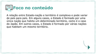 Foco no conteúdo
A relação entre Estado-nação e território é complexa e pode variar
de país para país. Em alguns casos, o Estado é formado por uma
única nação que habita um determinado território, como é o caso
do Japão. Em outros casos, o Estado é formado por várias nações
que habitam um mesmo território.
 