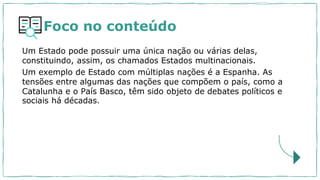 Foco no conteúdo
Um Estado pode possuir uma única nação ou várias delas,
constituindo, assim, os chamados Estados multinacionais.
Um exemplo de Estado com múltiplas nações é a Espanha. As
tensões entre algumas das nações que compõem o país, como a
Catalunha e o País Basco, têm sido objeto de debates políticos e
sociais há décadas.
 