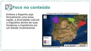 Foco no conteúdo
Embora a Espanha seja
formalmente uma única
nação, a diversidade cultural
e linguística dentro de suas
fronteiras a transforma em
um Estado multinacional.
 