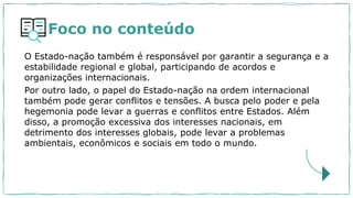 Foco no conteúdo
O Estado-nação também é responsável por garantir a segurança e a
estabilidade regional e global, participando de acordos e
organizações internacionais.
Por outro lado, o papel do Estado-nação na ordem internacional
também pode gerar conflitos e tensões. A busca pelo poder e pela
hegemonia pode levar a guerras e conflitos entre Estados. Além
disso, a promoção excessiva dos interesses nacionais, em
detrimento dos interesses globais, pode levar a problemas
ambientais, econômicos e sociais em todo o mundo.
 