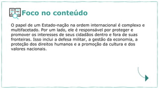 Foco no conteúdo
O papel de um Estado-nação na ordem internacional é complexo e
multifacetado. Por um lado, ele é responsável por proteger e
promover os interesses de seus cidadãos dentro e fora de suas
fronteiras. Isso inclui a defesa militar, a gestão da economia, a
proteção dos direitos humanos e a promoção da cultura e dos
valores nacionais.
 