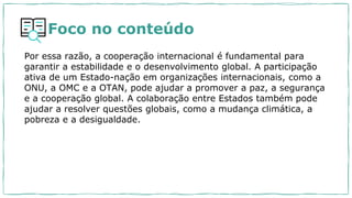 Foco no conteúdo
Por essa razão, a cooperação internacional é fundamental para
garantir a estabilidade e o desenvolvimento global. A participação
ativa de um Estado-nação em organizações internacionais, como a
ONU, a OMC e a OTAN, pode ajudar a promover a paz, a segurança
e a cooperação global. A colaboração entre Estados também pode
ajudar a resolver questões globais, como a mudança climática, a
pobreza e a desigualdade.
 