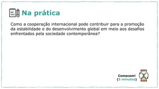 Na prática
Como a cooperação internacional pode contribuir para a promoção
da estabilidade e do desenvolvimento global em meio aos desafios
enfrentados pela sociedade contemporânea?
Comecem!
(5 minutos)
 