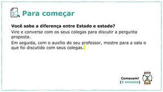 Para começar
Você sabe a diferença entre Estado e estado?
Vire e converse com os seus colegas para discutir a pergunta
proposta.
Em seguida, com o auxílio do seu professor, mostre para a sala o
que foi discutido com seus colegas.
Comecem!
(5 minutos)
 