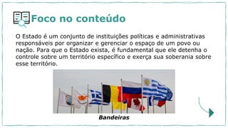 Foco no conteúdo
O Estado é um conjunto de instituições políticas e administrativas
responsáveis por organizar e gerenciar o espaço de um povo ou
nação. Para que o Estado exista, é fundamental que ele detenha o
controle sobre um território específico e exerça sua soberania sobre
esse território.
Bandeiras
 