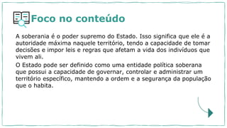 Foco no conteúdo
A soberania é o poder supremo do Estado. Isso significa que ele é a
autoridade máxima naquele território, tendo a capacidade de tomar
decisões e impor leis e regras que afetam a vida dos indivíduos que
vivem ali.
O Estado pode ser definido como uma entidade política soberana
que possui a capacidade de governar, controlar e administrar um
território específico, mantendo a ordem e a segurança da população
que o habita.
 